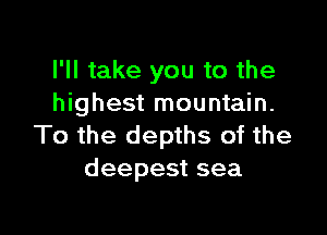 I'll take you to the
highest mountain.

To the depths of the
deepest sea