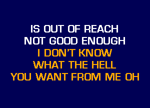 IS OUT OF REACH
NOT GOOD ENOUGH
I DON'T KNOW
WHAT THE HELL
YOU WANT FROM ME OH