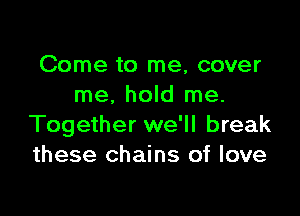 Come to me, cover
me. hold me.

Together we'll break
these chains of love