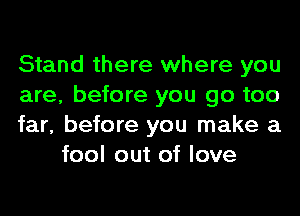 Stand there where you

are, before you go too

far, before you make a
fool out of love