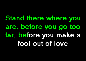 Stand there where you

are, before you go too

far, before you make a
fool out of love