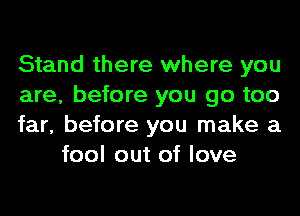 Stand there where you

are, before you go too

far, before you make a
fool out of love