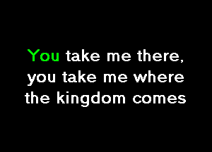 You take me there,

you take me where
the kingdom comes