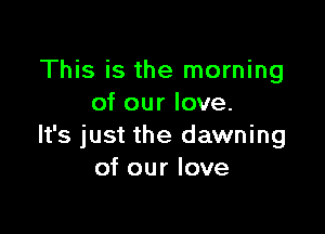 This is the morning
of our love.

It's just the dawning
of our love