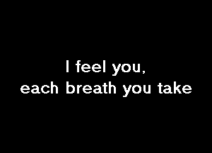 I feel you,

each breath you take