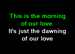 This is the morning
of our love.

It's just the dawning
of our love