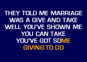 THEY TOLD ME MARRIAGE
WAS A GIVE AND TAKE
WELL YOU'VE SHOWN ME
YOU CAN TAKE
YOU'VE GOT SOME
GIVING TO DO