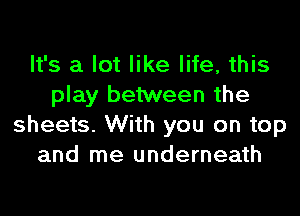 It's a lot like life, this
play between the
sheets. With you on top
and me underneath