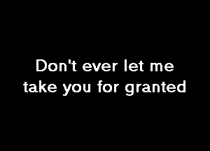Don't ever let me

take you for granted
