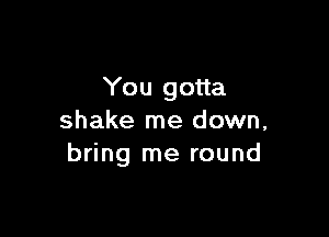 You gotta

shake me down,
bring me round