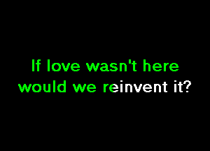 If love wasn't here

would we reinvent it?