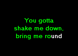 You gotta

shake me down,
bring me round