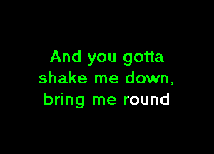 And you gotta

shake me down,
bring me round