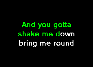 And you gotta

shake me down
bring me round