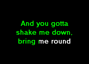 And you gotta

shake me down,
bring me round