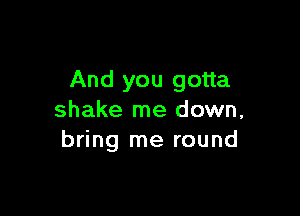 And you gotta

shake me down,
bring me round