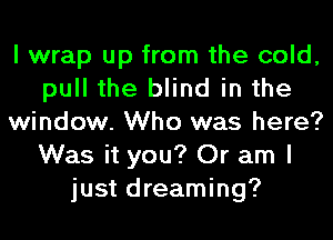 I wrap up from the cold,
pull the blind in the
window. Who was here?
Was it you? Or am I
just dreaming?