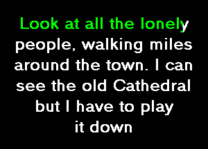 Look at all the lonely
people, walking miles
around the town. I can
see the old Cathedral
but I have to play
it down