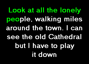 Look at all the lonely
people, walking miles
around the town. I can
see the old Cathedral
but I have to play
it down