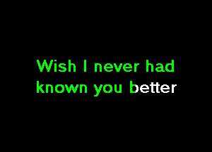 Wish I never had

known you better