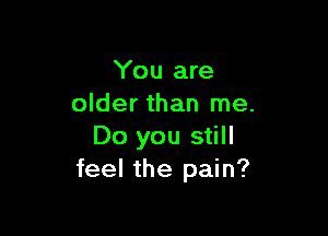 You are
older than me.

Do you still
feel the pain?