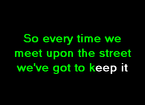 So every time we

meet upon the street
we've got to keep it