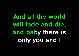 And all the world
will fade and die,

and baby there is
only you and l