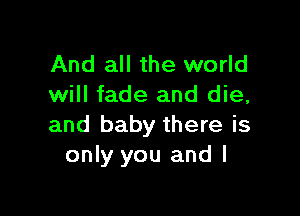 And all the world
will fade and die,

and baby there is
only you and l