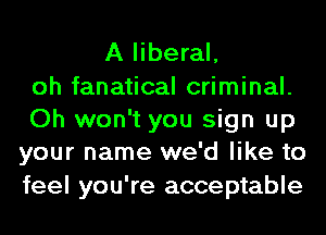 A liberal,
oh fanatical criminal.
Oh won't you sign up
your name we'd like to
feel you're acceptable