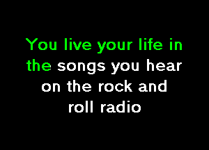 You live your life in
the songs you hear

on the rock and
roll radio