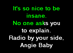 It's so nice to be
insane.
No one asks you

to explain.
Radio by your side,
Angie Baby