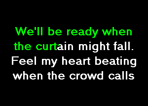 We'll be ready when
the curtain might fall.
Feel my heart beating
when the crowd calls