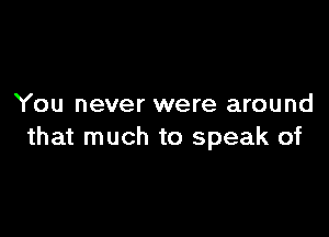 You never were around

that much to speak of