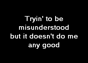 Tryin' to be
misunderstood

but it doesn't do me
any good