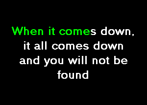 When it comes down,
it all comes down

and you will not be
found