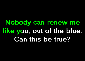Nobody can renew me

like you. out of the blue.
Can this be true?