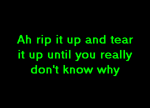 Ah rip it up and tear

it up until you really
don't know why