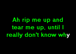 Ah rip me up and

tear me up, until I
really don't know why