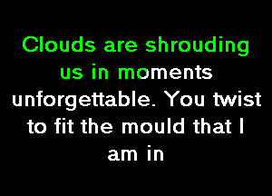 Clouds are shrouding
us in moments
unforgettable. You twist
to fit the mould that I
am in