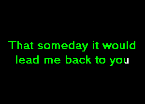 That someday it would

lead me back to you