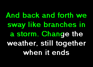 And back and forth we
sway like branches in
a storm. Change the
weather, still together
when it ends