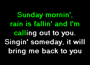 Sunday mornin',
rain is fallin' and I'm
calling out to you.
Singin' someday, it will
bring me back to you