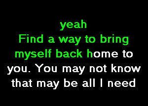 yeah
Find a way to bring
myself back home to
you. You may not know
that may be all I need