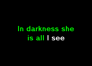 In darkness she

is all I see