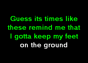 Guess its times like

these remind me that

I gotta keep my feet
on the ground