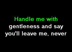 Handle me with

gentleness and say
you'll leave me, never