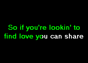 So if you're Iookin' to

find love you can share