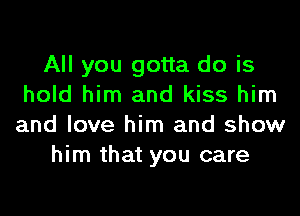 All you gotta do is
hold him and kiss him
and love him and show

him that you care