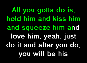 All you gotta do is,
hold him and kiss him
and squeeze him and

love him, yeah, just
do it and after you do,

you will be his