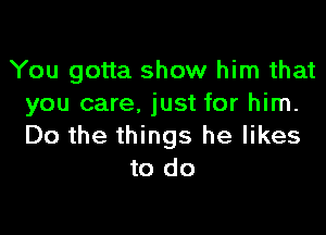 You gotta show him that
you care. just for him.

Do the things he likes
to do